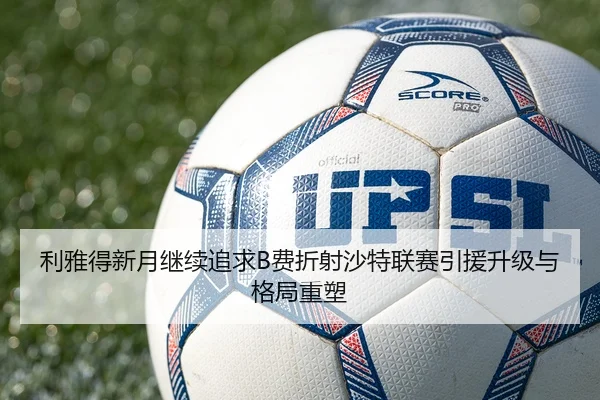 利雅得新月继续追求B费折射沙特联赛引援升级与格局重塑