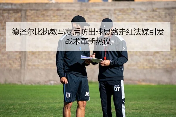 德泽尔比执教马赛后防出球思路走红法媒引发战术革新热议