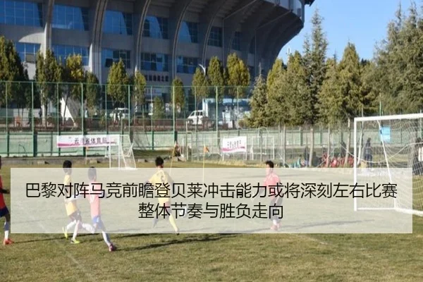 巴黎对阵马竞前瞻登贝莱冲击能力或将深刻左右比赛整体节奏与胜负走向